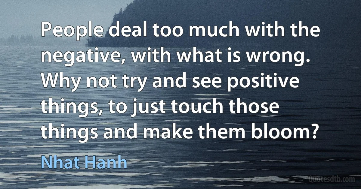 People deal too much with the negative, with what is wrong. Why not try and see positive things, to just touch those things and make them bloom? (Nhat Hanh)