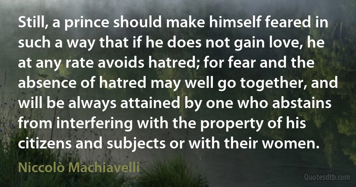 Still, a prince should make himself feared in such a way that if he does not gain love, he at any rate avoids hatred; for fear and the absence of hatred may well go together, and will be always attained by one who abstains from interfering with the property of his citizens and subjects or with their women. (Niccolò Machiavelli)