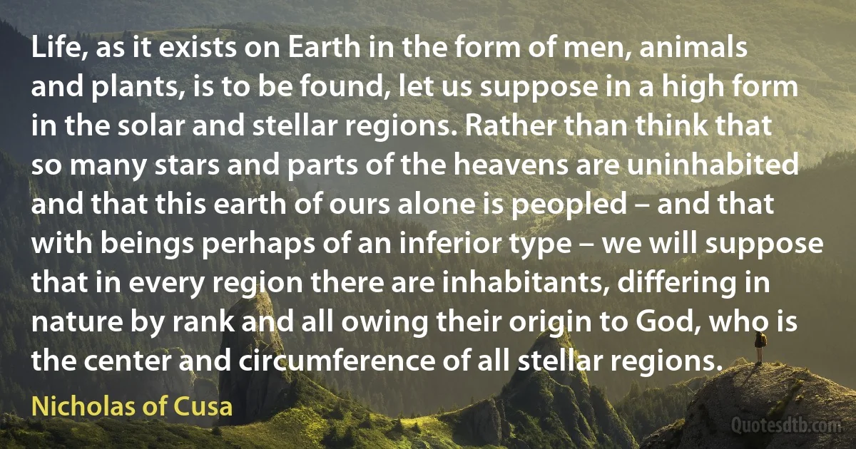 Life, as it exists on Earth in the form of men, animals and plants, is to be found, let us suppose in a high form in the solar and stellar regions. Rather than think that so many stars and parts of the heavens are uninhabited and that this earth of ours alone is peopled – and that with beings perhaps of an inferior type – we will suppose that in every region there are inhabitants, differing in nature by rank and all owing their origin to God, who is the center and circumference of all stellar regions. (Nicholas of Cusa)