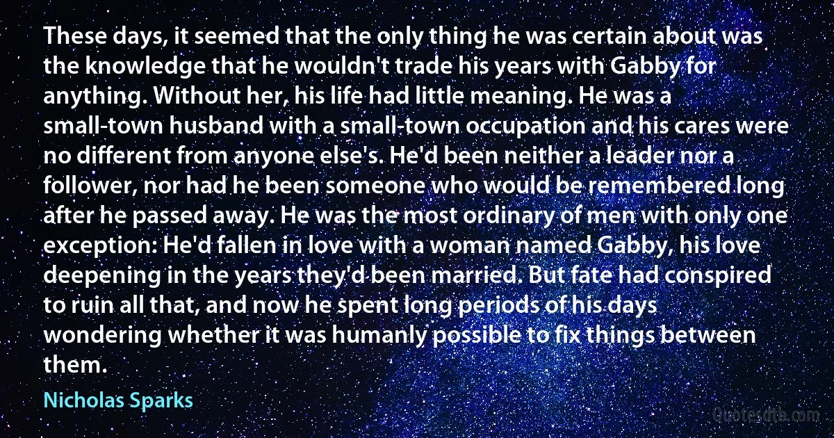 These days, it seemed that the only thing he was certain about was the knowledge that he wouldn't trade his years with Gabby for anything. Without her, his life had little meaning. He was a small-town husband with a small-town occupation and his cares were no different from anyone else's. He'd been neither a leader nor a follower, nor had he been someone who would be remembered long after he passed away. He was the most ordinary of men with only one exception: He'd fallen in love with a woman named Gabby, his love deepening in the years they'd been married. But fate had conspired to ruin all that, and now he spent long periods of his days wondering whether it was humanly possible to fix things between them. (Nicholas Sparks)