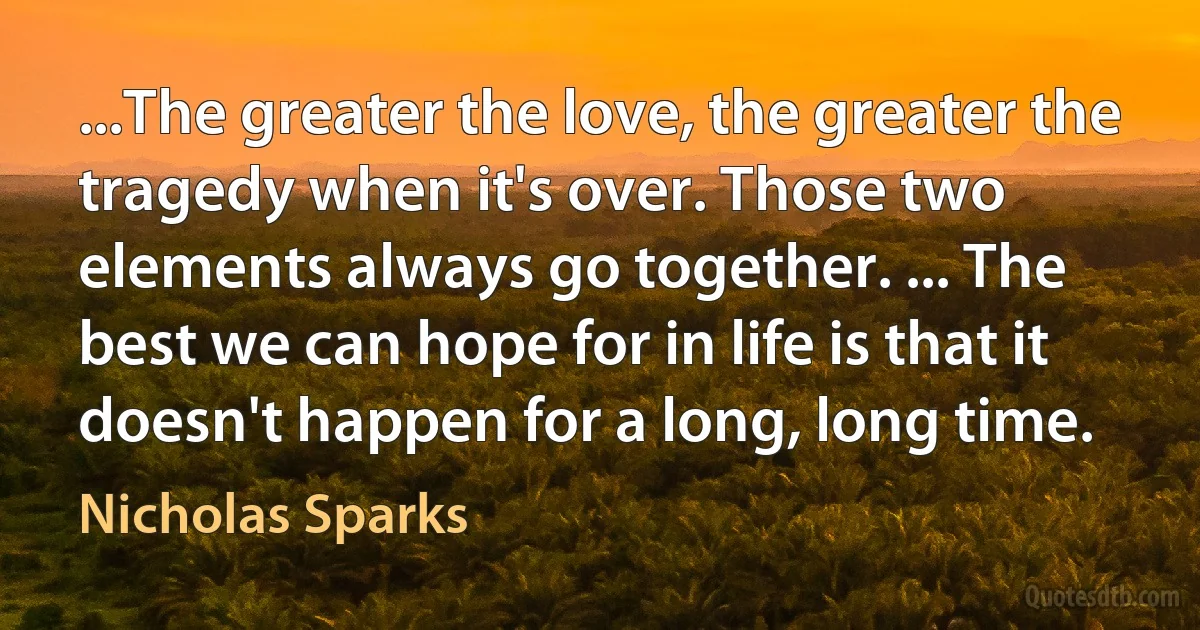 ...The greater the love, the greater the tragedy when it's over. Those two elements always go together. ... The best we can hope for in life is that it doesn't happen for a long, long time. (Nicholas Sparks)