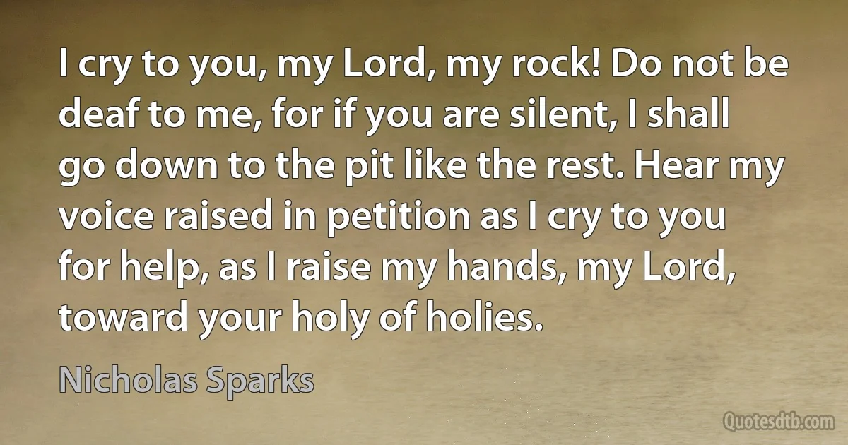 I cry to you, my Lord, my rock! Do not be deaf to me, for if you are silent, I shall go down to the pit like the rest. Hear my voice raised in petition as I cry to you for help, as I raise my hands, my Lord, toward your holy of holies. (Nicholas Sparks)