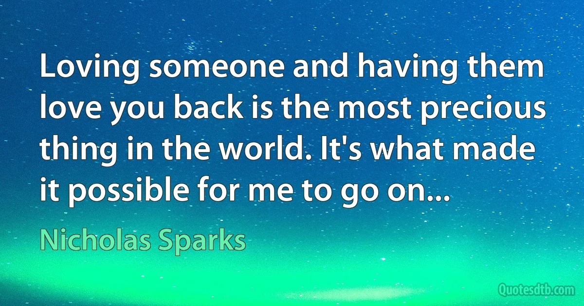 Loving someone and having them love you back is the most precious thing in the world. It's what made it possible for me to go on... (Nicholas Sparks)