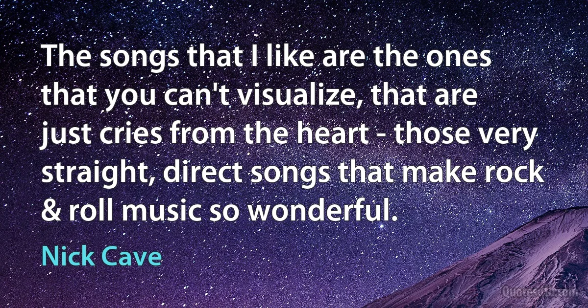 The songs that I like are the ones that you can't visualize, that are just cries from the heart - those very straight, direct songs that make rock & roll music so wonderful. (Nick Cave)