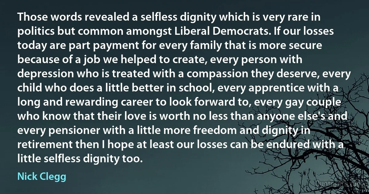 Those words revealed a selfless dignity which is very rare in politics but common amongst Liberal Democrats. If our losses today are part payment for every family that is more secure because of a job we helped to create, every person with depression who is treated with a compassion they deserve, every child who does a little better in school, every apprentice with a long and rewarding career to look forward to, every gay couple who know that their love is worth no less than anyone else's and every pensioner with a little more freedom and dignity in retirement then I hope at least our losses can be endured with a little selfless dignity too. (Nick Clegg)