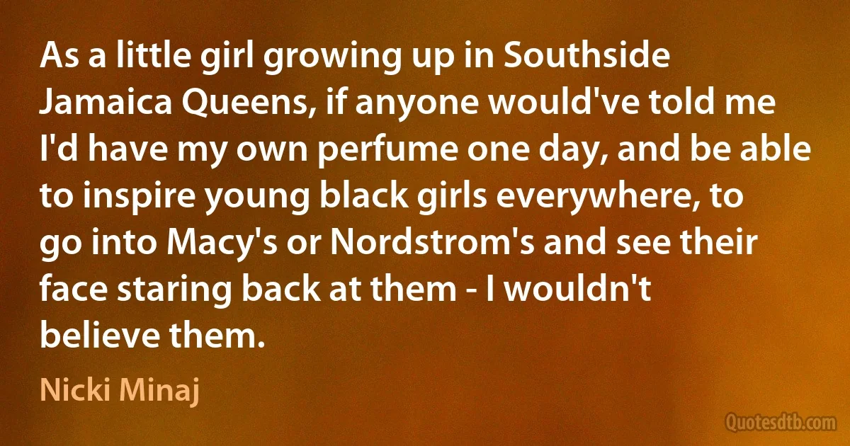 As a little girl growing up in Southside Jamaica Queens, if anyone would've told me I'd have my own perfume one day, and be able to inspire young black girls everywhere, to go into Macy's or Nordstrom's and see their face staring back at them - I wouldn't believe them. (Nicki Minaj)