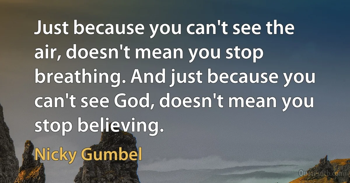 Just because you can't see the air, doesn't mean you stop breathing. And just because you can't see God, doesn't mean you stop believing. (Nicky Gumbel)