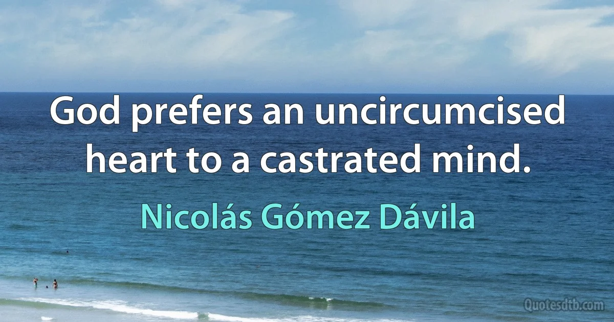 God prefers an uncircumcised heart to a castrated mind. (Nicolás Gómez Dávila)