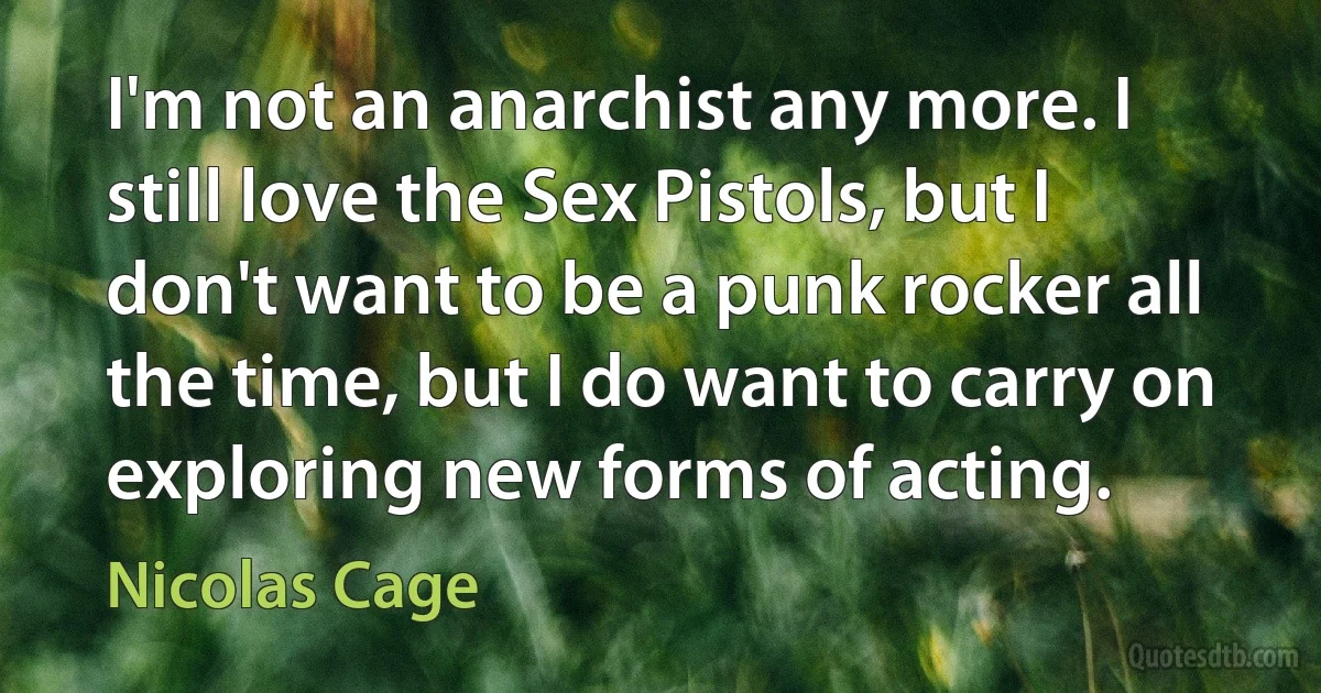 I'm not an anarchist any more. I still love the Sex Pistols, but I don't want to be a punk rocker all the time, but I do want to carry on exploring new forms of acting. (Nicolas Cage)