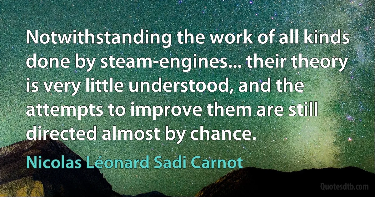 Notwithstanding the work of all kinds done by steam-engines... their theory is very little understood, and the attempts to improve them are still directed almost by chance. (Nicolas Léonard Sadi Carnot)