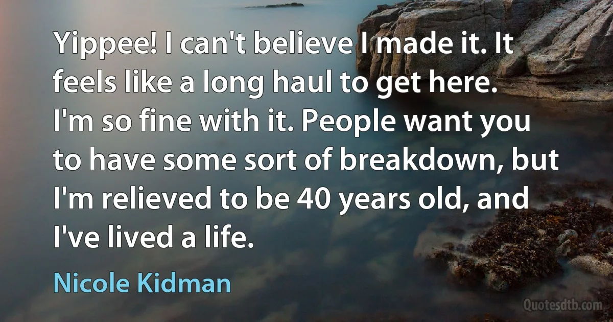 Yippee! I can't believe I made it. It feels like a long haul to get here. I'm so fine with it. People want you to have some sort of breakdown, but I'm relieved to be 40 years old, and I've lived a life. (Nicole Kidman)