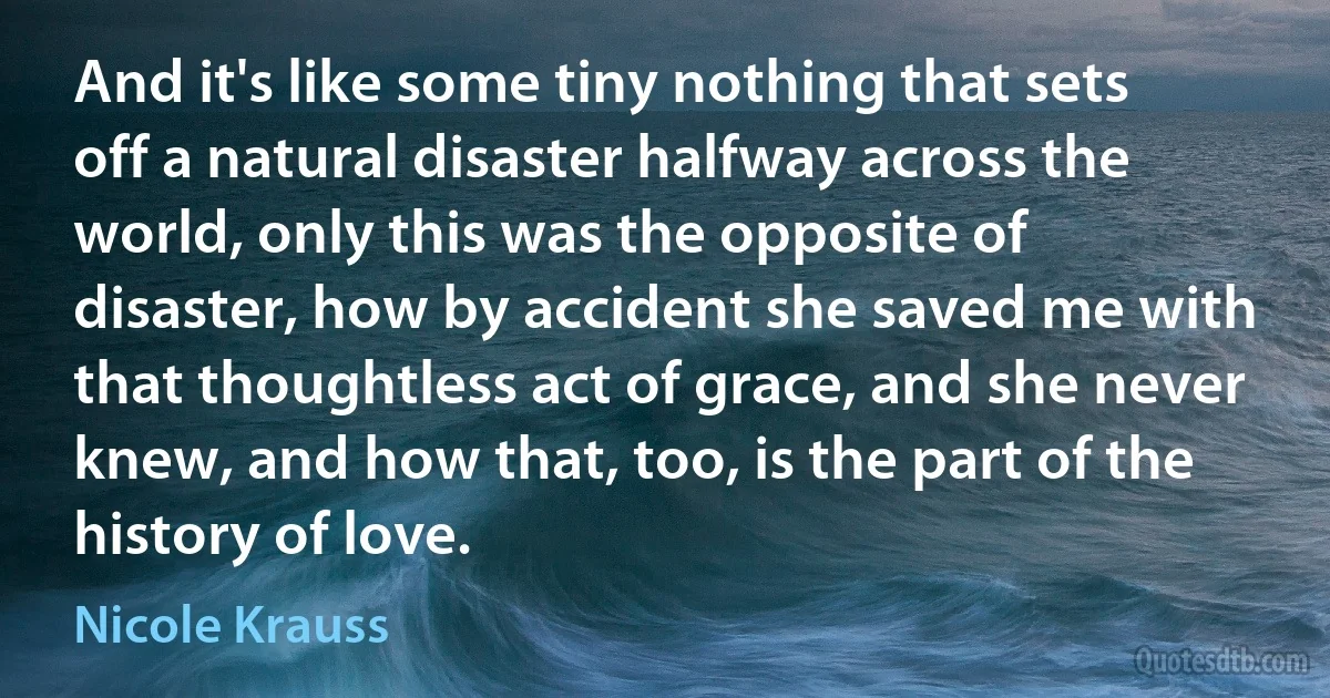 And it's like some tiny nothing that sets off a natural disaster halfway across the world, only this was the opposite of disaster, how by accident she saved me with that thoughtless act of grace, and she never knew, and how that, too, is the part of the history of love. (Nicole Krauss)