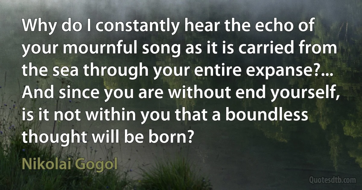 Why do I constantly hear the echo of your mournful song as it is carried from the sea through your entire expanse?... And since you are without end yourself, is it not within you that a boundless thought will be born? (Nikolai Gogol)