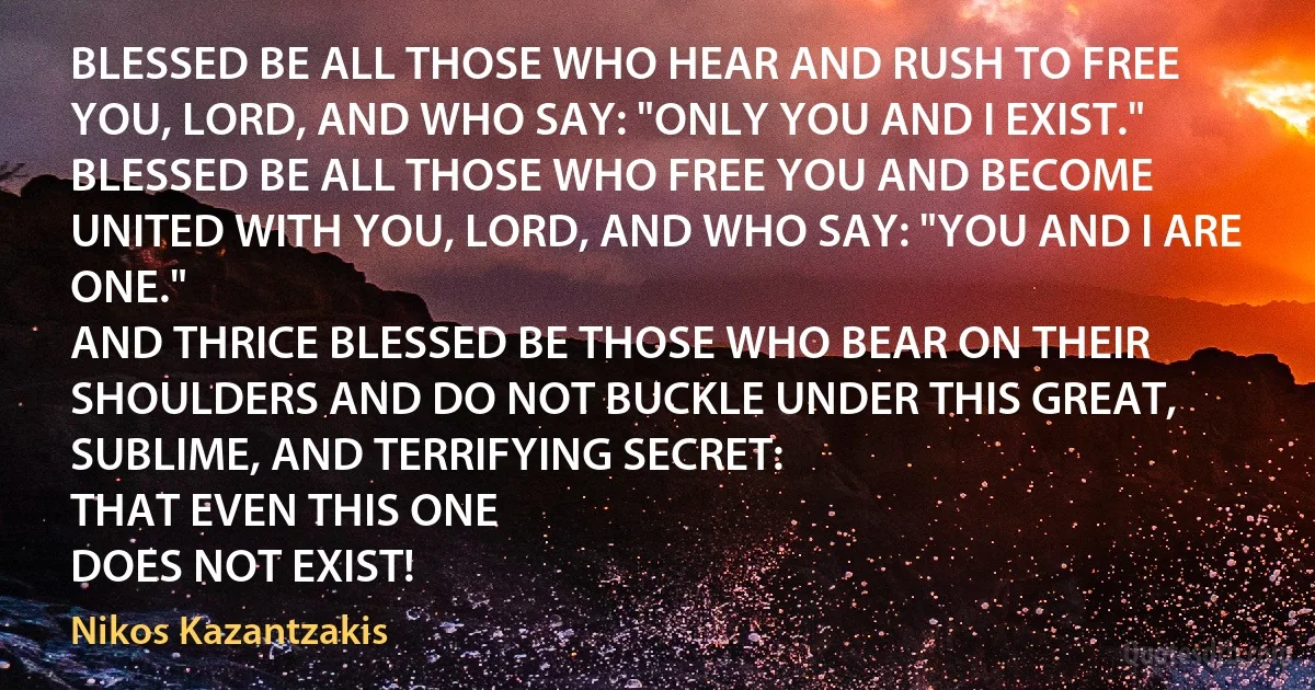 BLESSED BE ALL THOSE WHO HEAR AND RUSH TO FREE YOU, LORD, AND WHO SAY: "ONLY YOU AND I EXIST."
BLESSED BE ALL THOSE WHO FREE YOU AND BECOME UNITED WITH YOU, LORD, AND WHO SAY: "YOU AND I ARE ONE."
AND THRICE BLESSED BE THOSE WHO BEAR ON THEIR SHOULDERS AND DO NOT BUCKLE UNDER THIS GREAT, SUBLIME, AND TERRIFYING SECRET:
THAT EVEN THIS ONE
DOES NOT EXIST! (Nikos Kazantzakis)