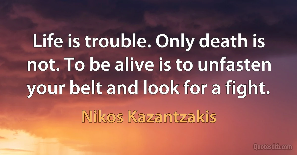 Life is trouble. Only death is not. To be alive is to unfasten your belt and look for a fight. (Nikos Kazantzakis)