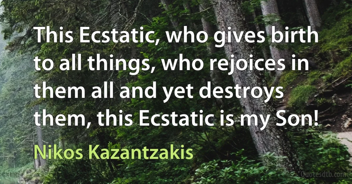 This Ecstatic, who gives birth to all things, who rejoices in them all and yet destroys them, this Ecstatic is my Son! (Nikos Kazantzakis)