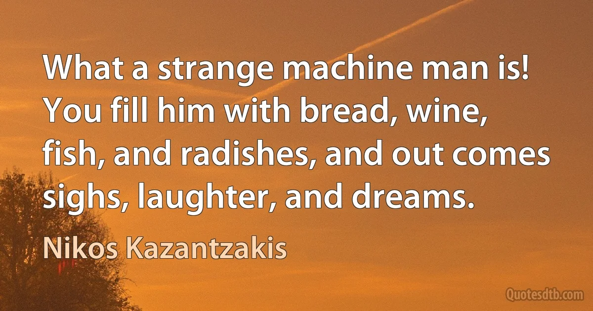 What a strange machine man is! You fill him with bread, wine, fish, and radishes, and out comes sighs, laughter, and dreams. (Nikos Kazantzakis)