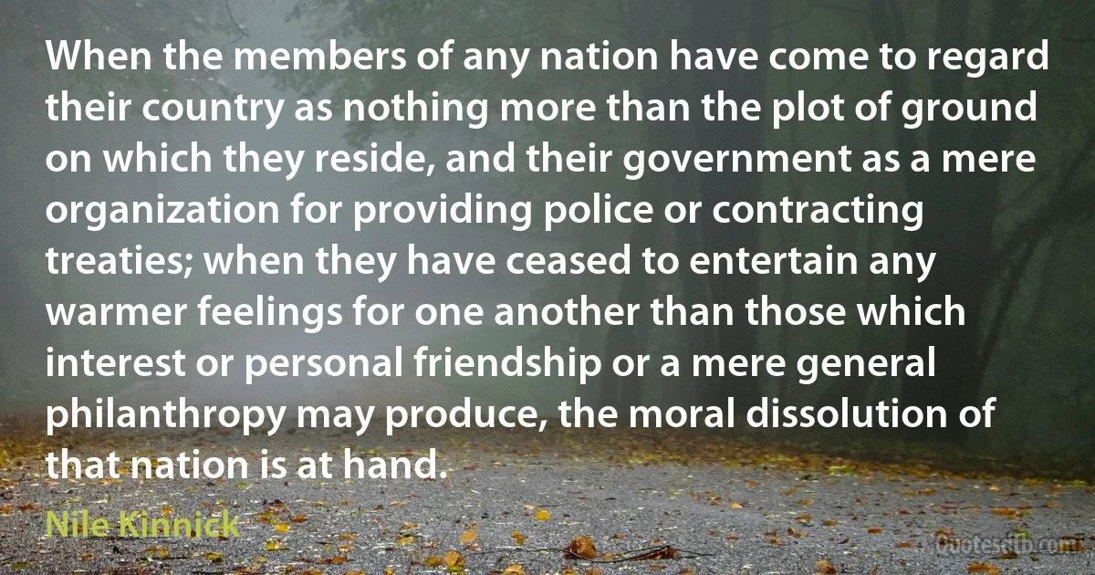 When the members of any nation have come to regard their country as nothing more than the plot of ground on which they reside, and their government as a mere organization for providing police or contracting treaties; when they have ceased to entertain any warmer feelings for one another than those which interest or personal friendship or a mere general philanthropy may produce, the moral dissolution of that nation is at hand. (Nile Kinnick)