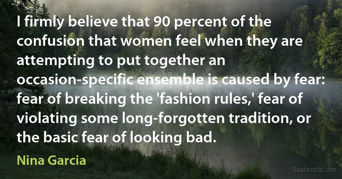 I firmly believe that 90 percent of the confusion that women feel when they are attempting to put together an occasion-specific ensemble is caused by fear: fear of breaking the 'fashion rules,' fear of violating some long-forgotten tradition, or the basic fear of looking bad. (Nina Garcia)