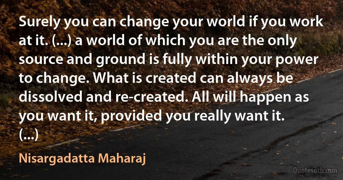 Surely you can change your world if you work at it. (...) a world of which you are the only source and ground is fully within your power to change. What is created can always be dissolved and re-created. All will happen as you want it, provided you really want it. (...) (Nisargadatta Maharaj)