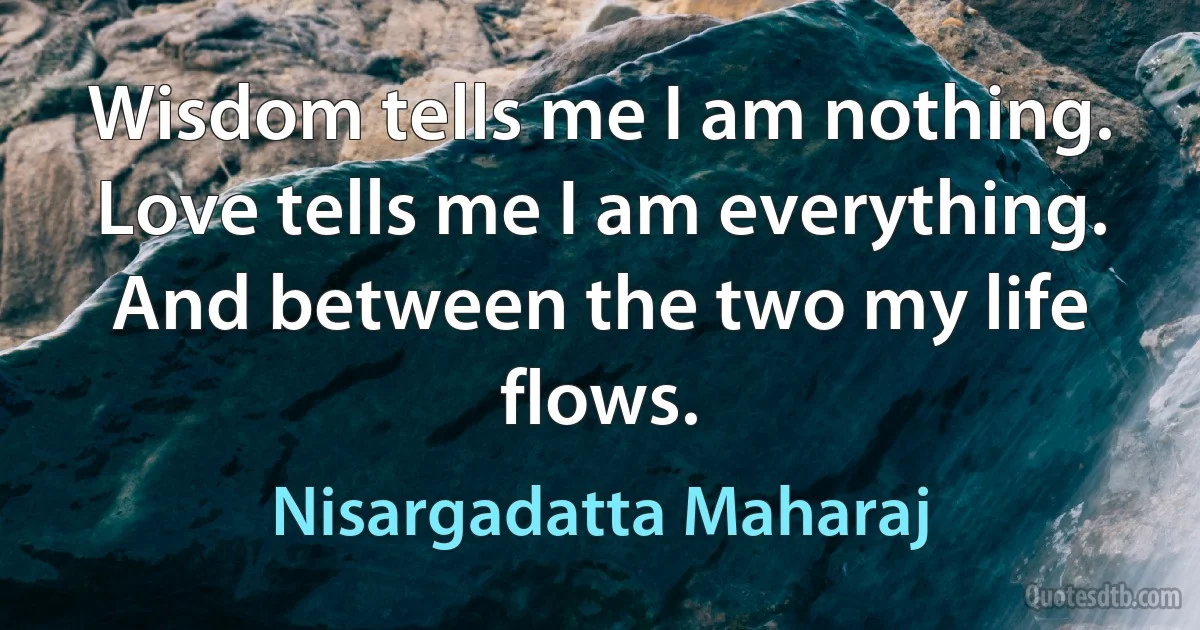 Wisdom tells me I am nothing. Love tells me I am everything. And between the two my life flows. (Nisargadatta Maharaj)