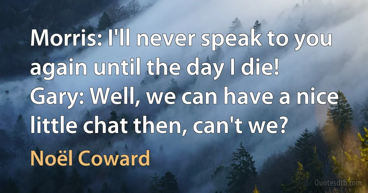 Morris: I'll never speak to you again until the day I die!
Gary: Well, we can have a nice little chat then, can't we? (Noël Coward)