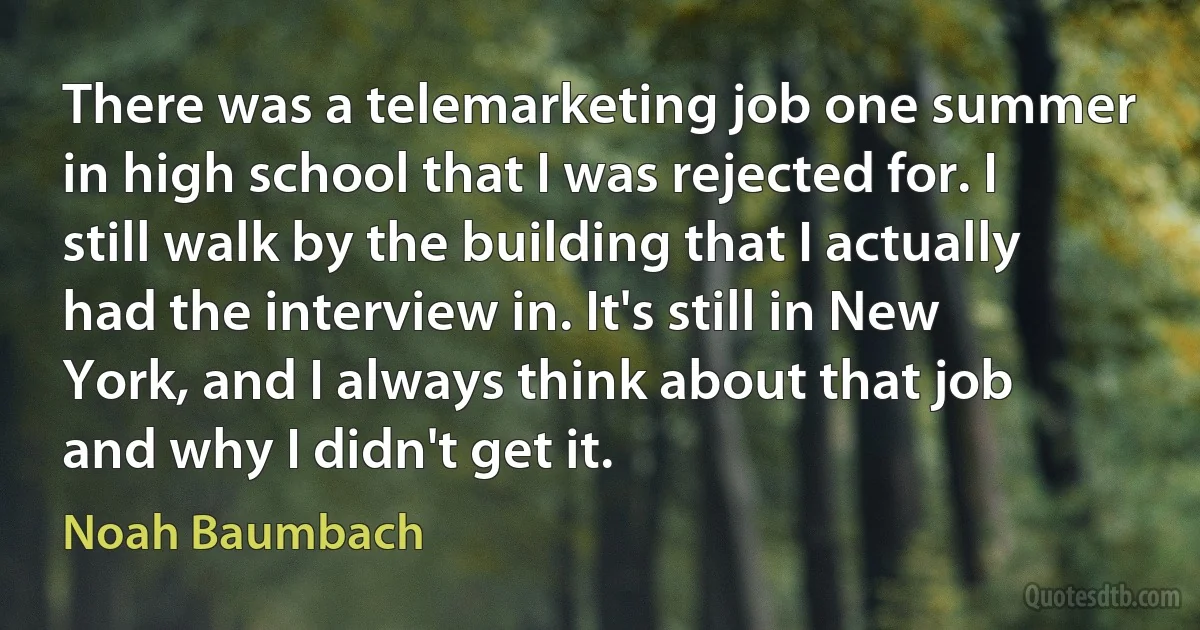 There was a telemarketing job one summer in high school that I was rejected for. I still walk by the building that I actually had the interview in. It's still in New York, and I always think about that job and why I didn't get it. (Noah Baumbach)