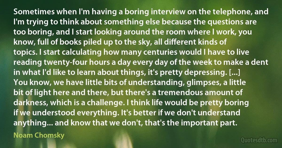 Sometimes when I'm having a boring interview on the telephone, and I'm trying to think about something else because the questions are too boring, and I start looking around the room where I work, you know, full of books piled up to the sky, all different kinds of topics. I start calculating how many centuries would I have to live reading twenty-four hours a day every day of the week to make a dent in what I'd like to learn about things, it's pretty depressing. [...] You know, we have little bits of understanding, glimpses, a little bit of light here and there, but there's a tremendous amount of darkness, which is a challenge. I think life would be pretty boring if we understood everything. It's better if we don't understand anything... and know that we don't, that's the important part. (Noam Chomsky)