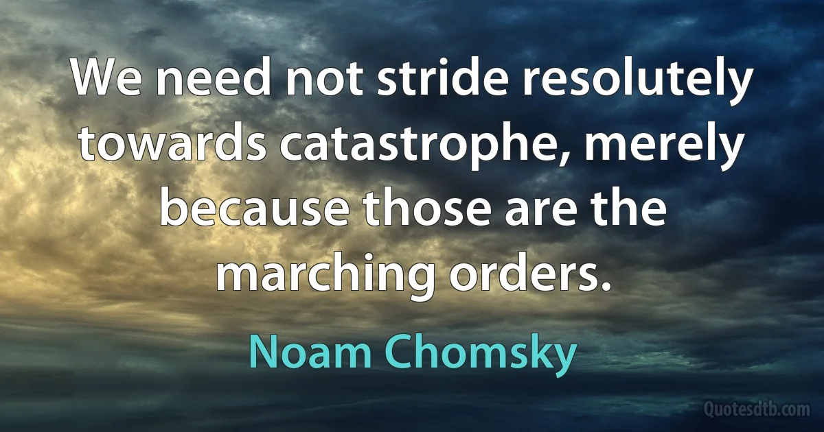 We need not stride resolutely towards catastrophe, merely because those are the marching orders. (Noam Chomsky)