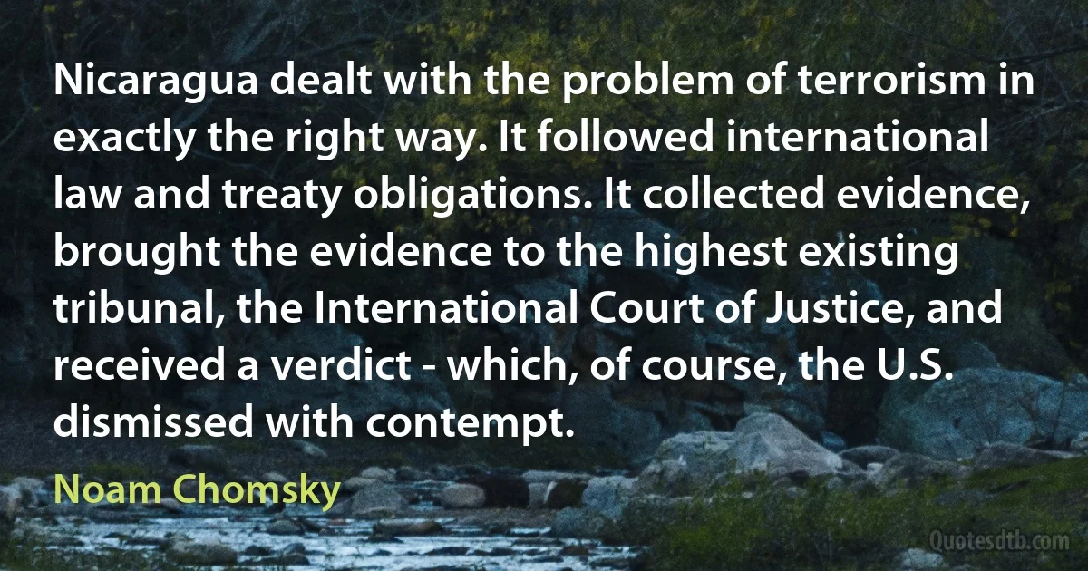 Nicaragua dealt with the problem of terrorism in exactly the right way. It followed international law and treaty obligations. It collected evidence, brought the evidence to the highest existing tribunal, the International Court of Justice, and received a verdict - which, of course, the U.S. dismissed with contempt. (Noam Chomsky)