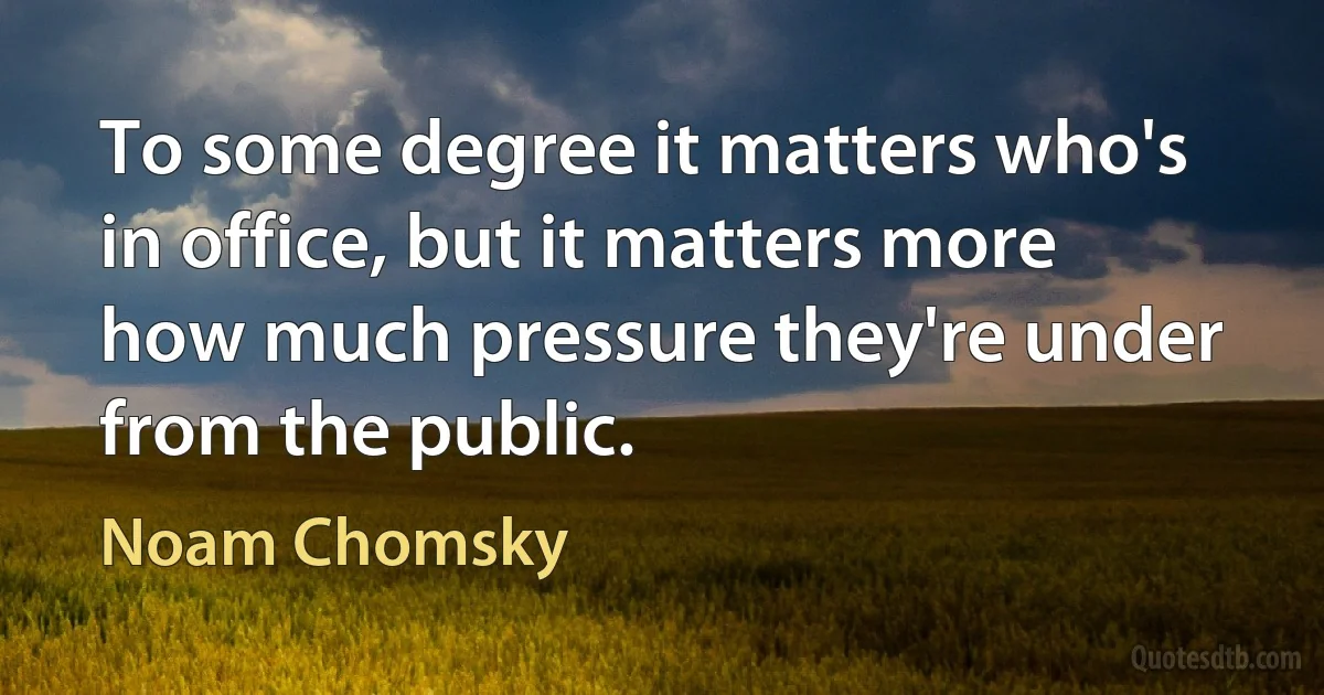 To some degree it matters who's in office, but it matters more how much pressure they're under from the public. (Noam Chomsky)