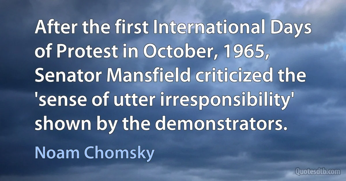 After the first International Days of Protest in October, 1965, Senator Mansfield criticized the 'sense of utter irresponsibility' shown by the demonstrators. (Noam Chomsky)