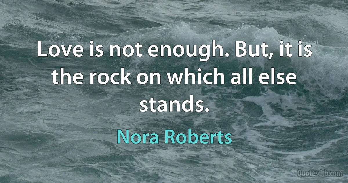 Love is not enough. But, it is the rock on which all else stands. (Nora Roberts)