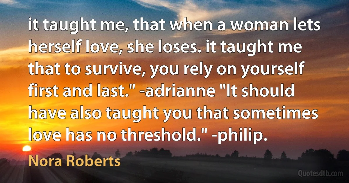 it taught me, that when a woman lets herself love, she loses. it taught me that to survive, you rely on yourself first and last." -adrianne "It should have also taught you that sometimes love has no threshold." -philip. (Nora Roberts)