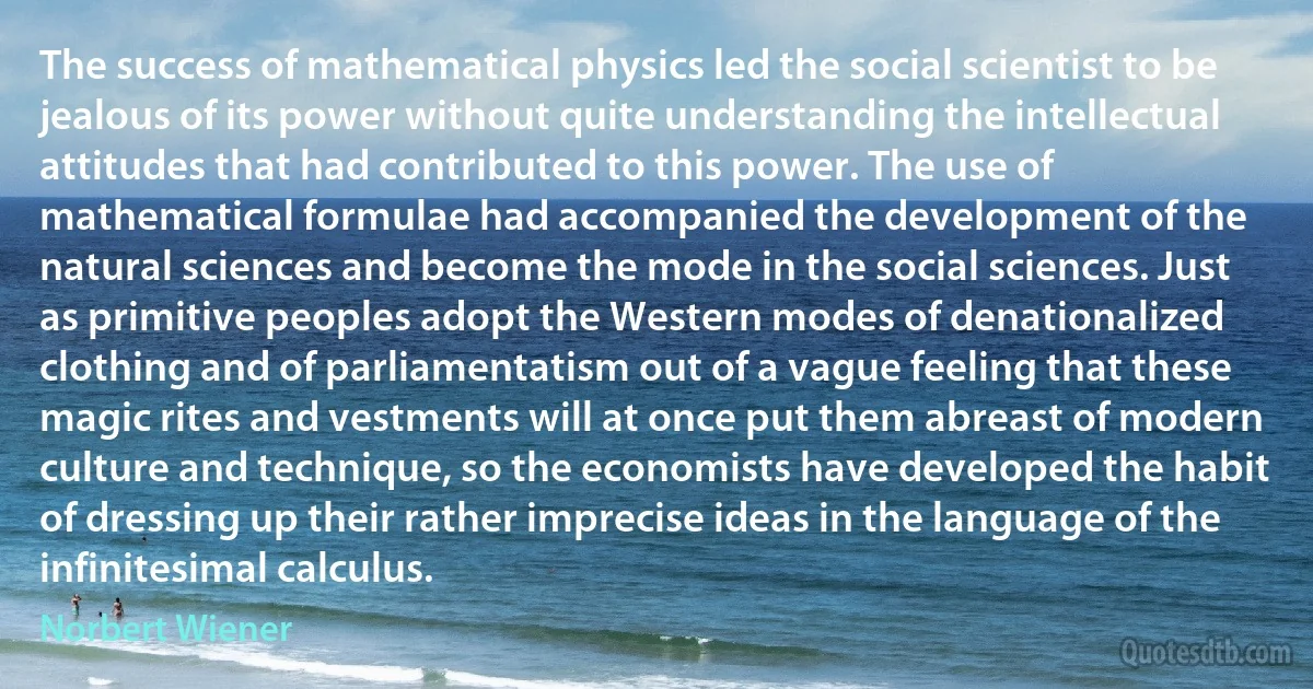 The success of mathematical physics led the social scientist to be jealous of its power without quite understanding the intellectual attitudes that had contributed to this power. The use of mathematical formulae had accompanied the development of the natural sciences and become the mode in the social sciences. Just as primitive peoples adopt the Western modes of denationalized clothing and of parliamentatism out of a vague feeling that these magic rites and vestments will at once put them abreast of modern culture and technique, so the economists have developed the habit of dressing up their rather imprecise ideas in the language of the infinitesimal calculus. (Norbert Wiener)