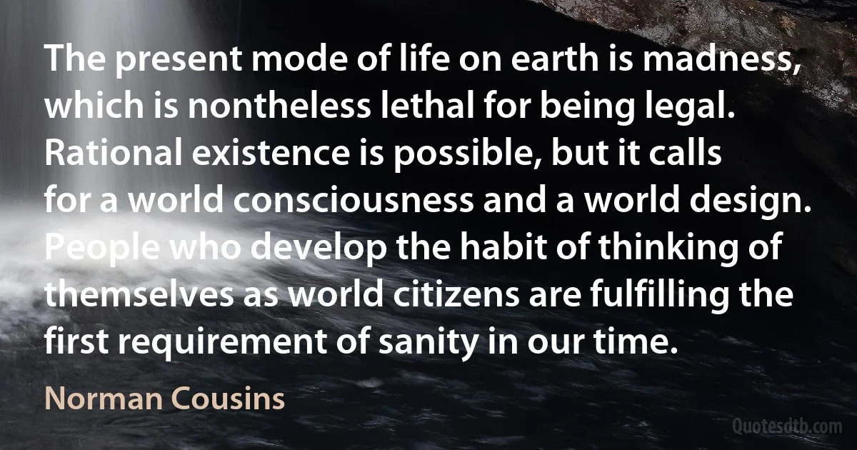 The present mode of life on earth is madness, which is nontheless lethal for being legal. Rational existence is possible, but it calls for a world consciousness and a world design. People who develop the habit of thinking of themselves as world citizens are fulfilling the first requirement of sanity in our time. (Norman Cousins)