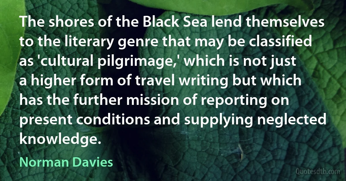 The shores of the Black Sea lend themselves to the literary genre that may be classified as 'cultural pilgrimage,' which is not just a higher form of travel writing but which has the further mission of reporting on present conditions and supplying neglected knowledge. (Norman Davies)