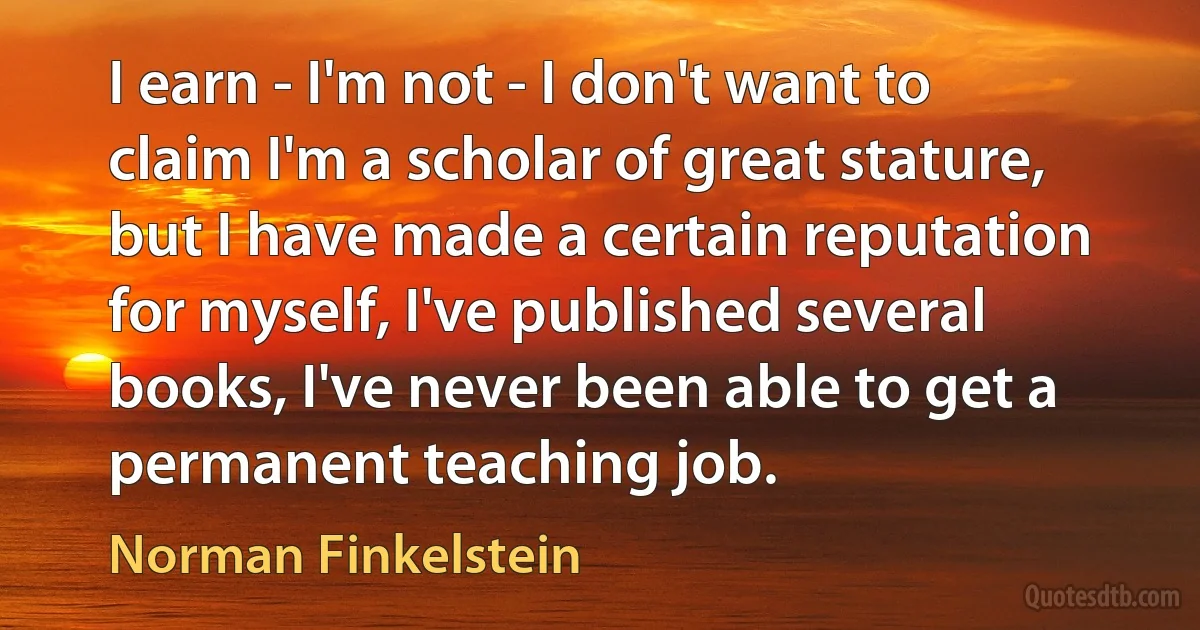 I earn - I'm not - I don't want to claim I'm a scholar of great stature, but I have made a certain reputation for myself, I've published several books, I've never been able to get a permanent teaching job. (Norman Finkelstein)