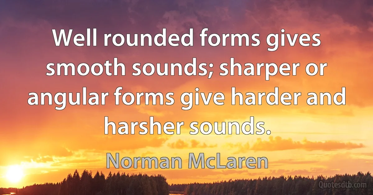 Well rounded forms gives smooth sounds; sharper or angular forms give harder and harsher sounds. (Norman McLaren)