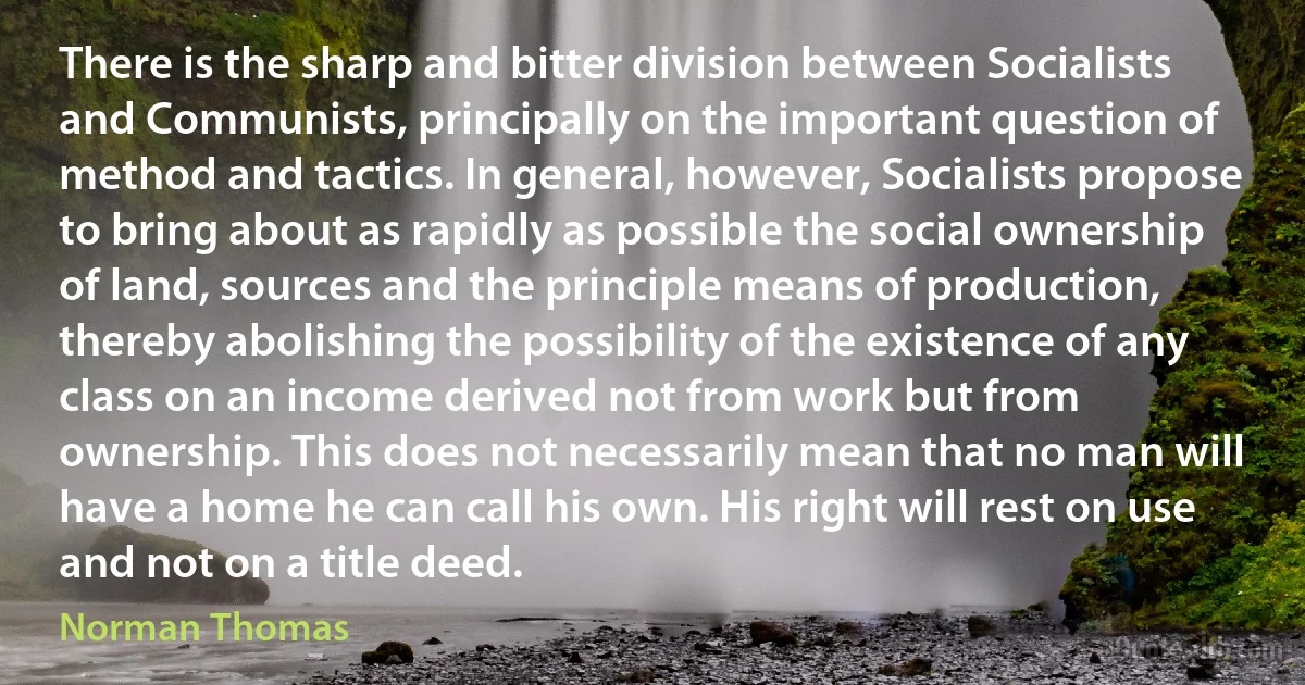 There is the sharp and bitter division between Socialists and Communists, principally on the important question of method and tactics. In general, however, Socialists propose to bring about as rapidly as possible the social ownership of land, sources and the principle means of production, thereby abolishing the possibility of the existence of any class on an income derived not from work but from ownership. This does not necessarily mean that no man will have a home he can call his own. His right will rest on use and not on a title deed. (Norman Thomas)