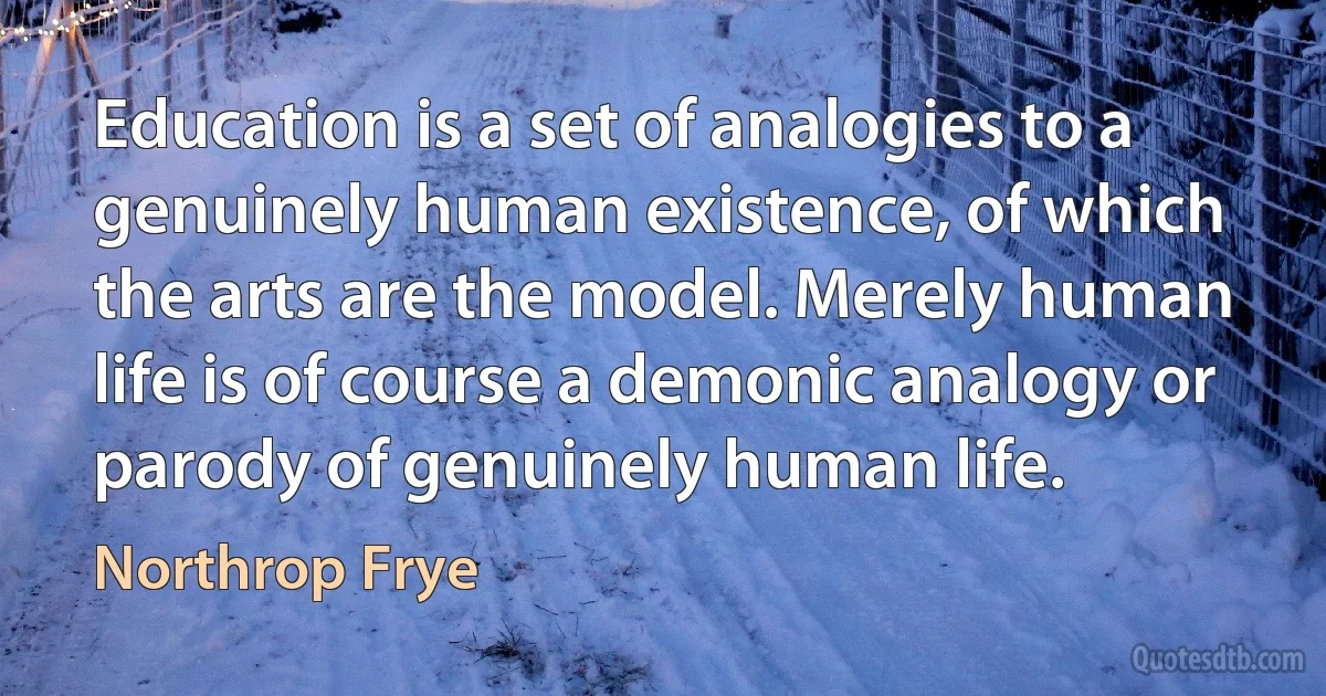 Education is a set of analogies to a genuinely human existence, of which the arts are the model. Merely human life is of course a demonic analogy or parody of genuinely human life. (Northrop Frye)