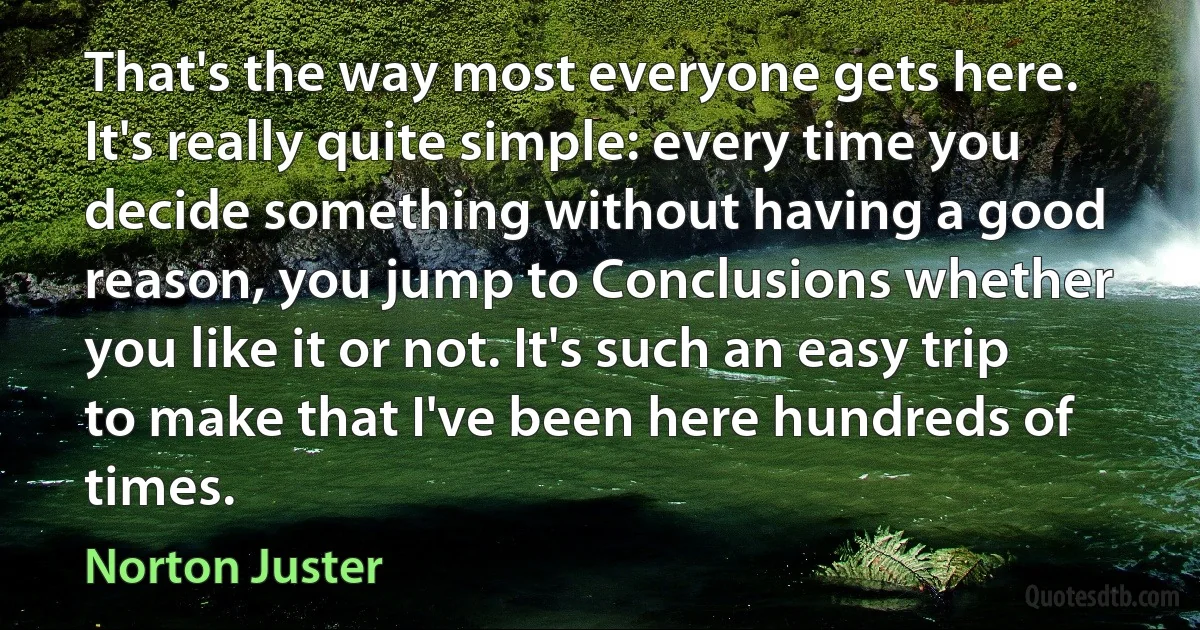 That's the way most everyone gets here. It's really quite simple: every time you decide something without having a good reason, you jump to Conclusions whether you like it or not. It's such an easy trip to make that I've been here hundreds of times. (Norton Juster)