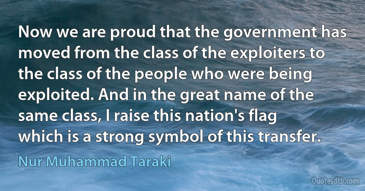 Now we are proud that the government has moved from the class of the exploiters to the class of the people who were being exploited. And in the great name of the same class, I raise this nation's flag which is a strong symbol of this transfer. (Nur Muhammad Taraki)