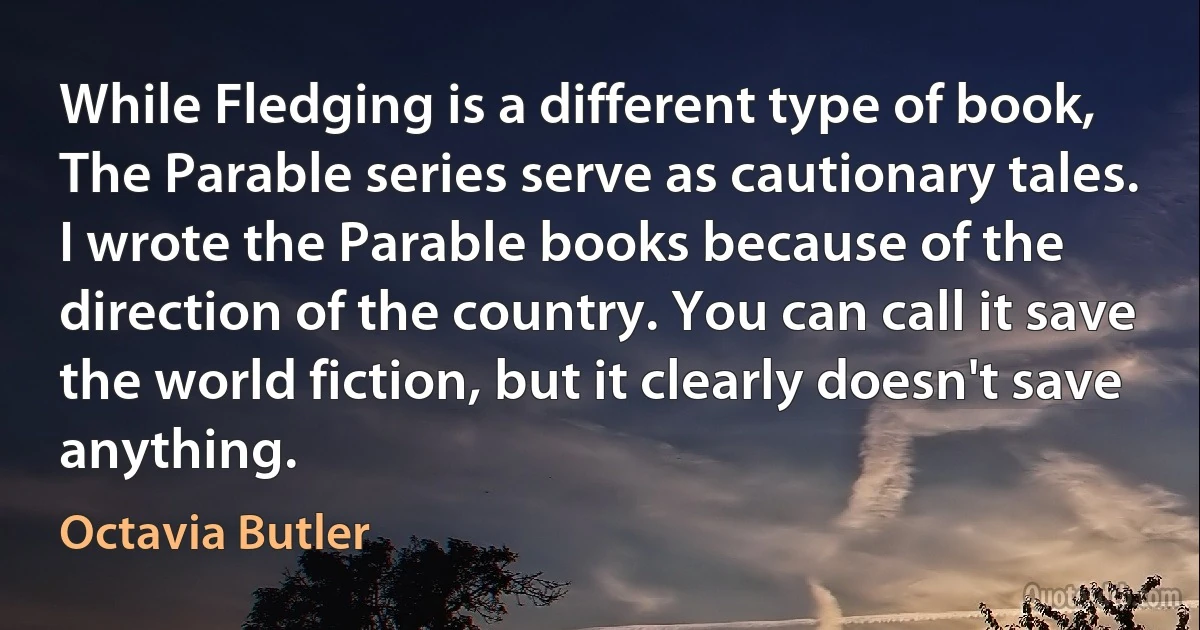 While Fledging is a different type of book, The Parable series serve as cautionary tales. I wrote the Parable books because of the direction of the country. You can call it save the world fiction, but it clearly doesn't save anything. (Octavia Butler)