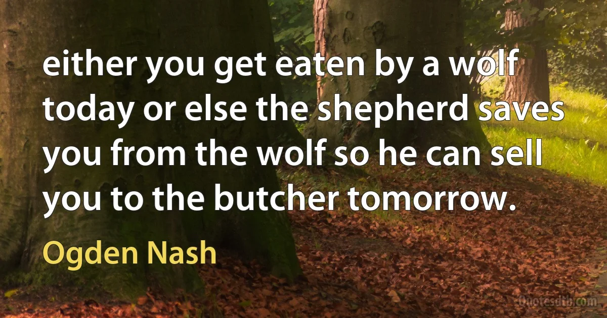 either you get eaten by a wolf today or else the shepherd saves you from the wolf so he can sell you to the butcher tomorrow. (Ogden Nash)