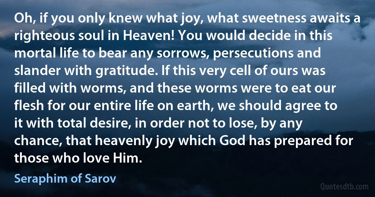 Oh, if you only knew what joy, what sweetness awaits a righteous soul in Heaven! You would decide in this mortal life to bear any sorrows, persecutions and slander with gratitude. If this very cell of ours was filled with worms, and these worms were to eat our flesh for our entire life on earth, we should agree to it with total desire, in order not to lose, by any chance, that heavenly joy which God has prepared for those who love Him. (Seraphim of Sarov)