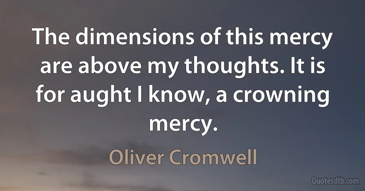 The dimensions of this mercy are above my thoughts. It is for aught I know, a crowning mercy. (Oliver Cromwell)