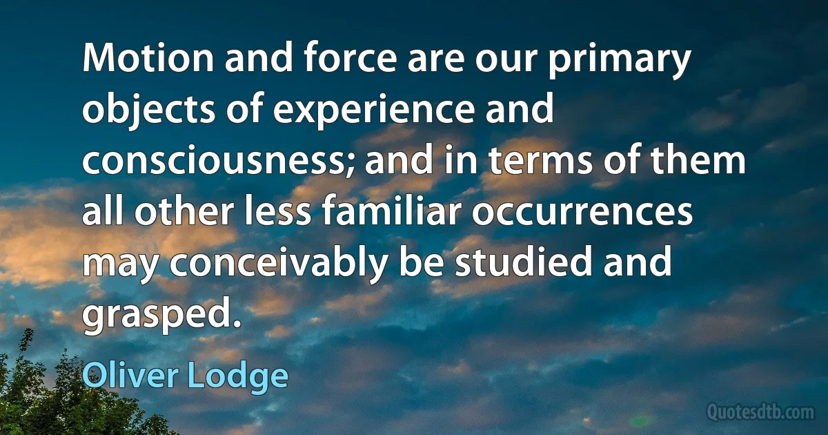 Motion and force are our primary objects of experience and consciousness; and in terms of them all other less familiar occurrences may conceivably be studied and grasped. (Oliver Lodge)