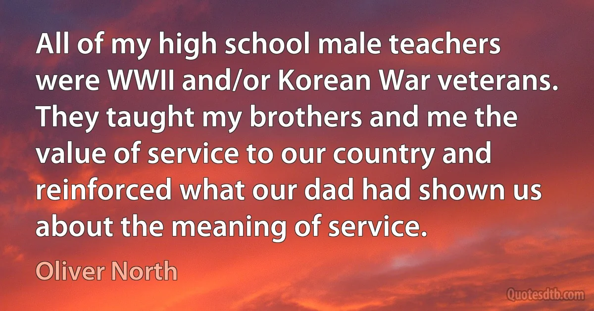 All of my high school male teachers were WWII and/or Korean War veterans. They taught my brothers and me the value of service to our country and reinforced what our dad had shown us about the meaning of service. (Oliver North)