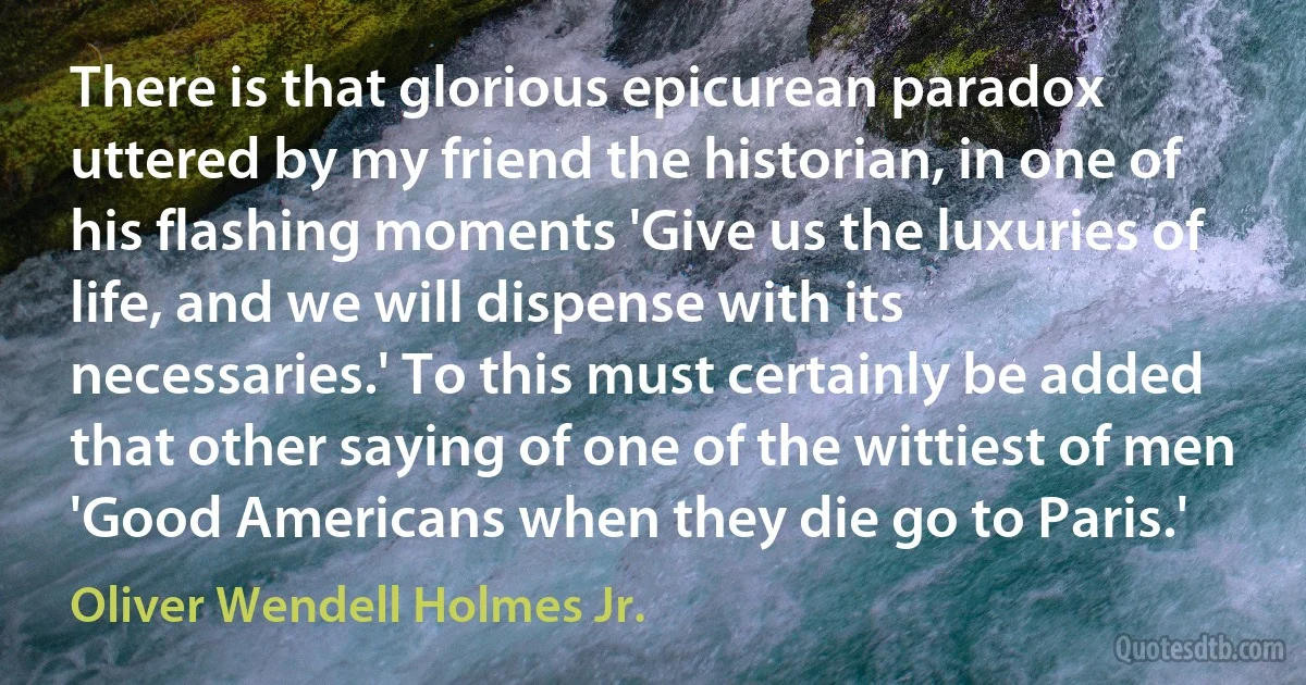 There is that glorious epicurean paradox uttered by my friend the historian, in one of his flashing moments 'Give us the luxuries of life, and we will dispense with its necessaries.' To this must certainly be added that other saying of one of the wittiest of men 'Good Americans when they die go to Paris.' (Oliver Wendell Holmes Jr.)